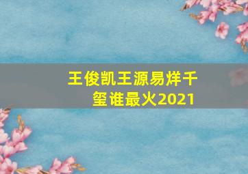 王俊凯王源易烊千玺谁最火2021