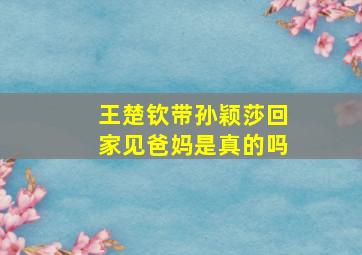 王楚钦带孙颖莎回家见爸妈是真的吗