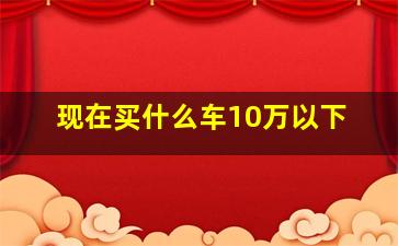 现在买什么车10万以下