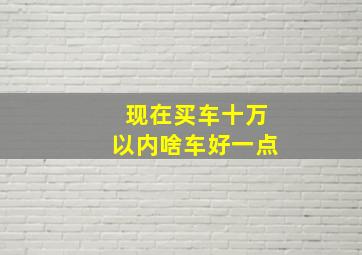 现在买车十万以内啥车好一点