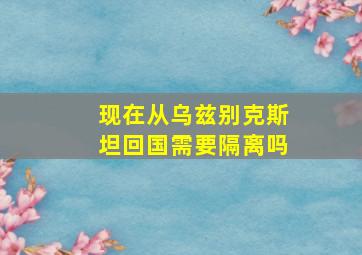 现在从乌兹别克斯坦回国需要隔离吗