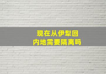 现在从伊犁回内地需要隔离吗