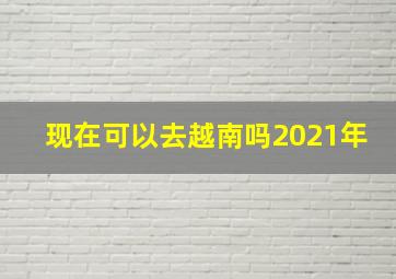 现在可以去越南吗2021年