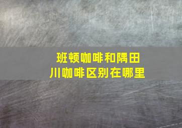 班顿咖啡和隅田川咖啡区别在哪里