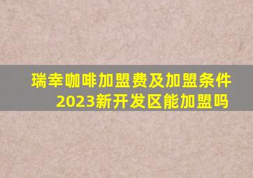 瑞幸咖啡加盟费及加盟条件2023新开发区能加盟吗