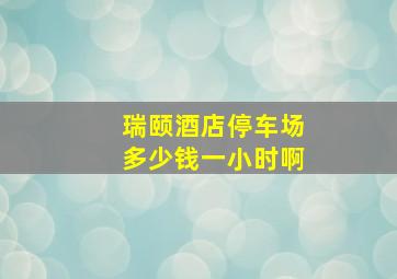 瑞颐酒店停车场多少钱一小时啊