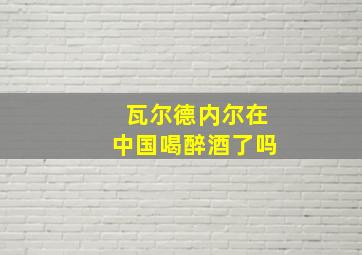 瓦尔德内尔在中国喝醉酒了吗