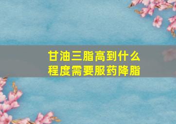 甘油三脂高到什么程度需要服药降脂