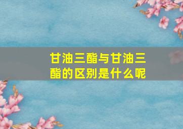 甘油三酯与甘油三酯的区别是什么呢