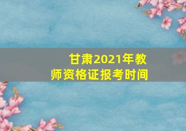 甘肃2021年教师资格证报考时间