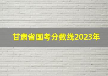 甘肃省国考分数线2023年