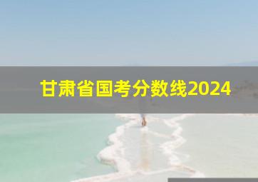 甘肃省国考分数线2024