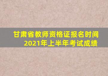 甘肃省教师资格证报名时间2021年上半年考试成绩