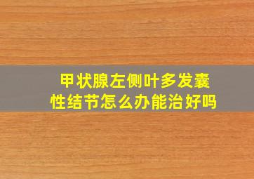 甲状腺左侧叶多发囊性结节怎么办能治好吗