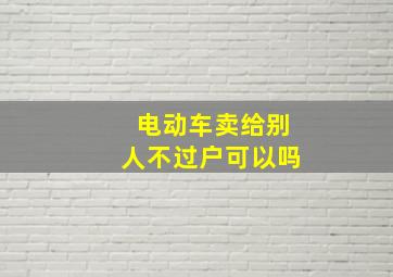 电动车卖给别人不过户可以吗