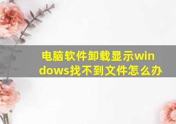 电脑软件卸载显示windows找不到文件怎么办