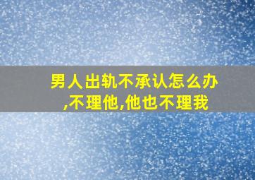 男人出轨不承认怎么办,不理他,他也不理我