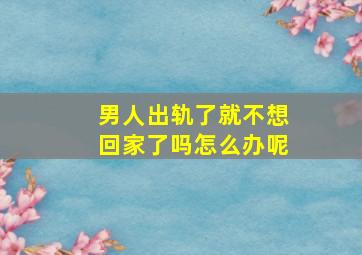 男人出轨了就不想回家了吗怎么办呢