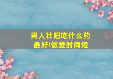 男人壮阳吃什么药最好!做爱时间短