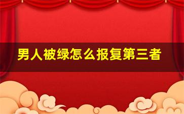 男人被绿怎么报复第三者