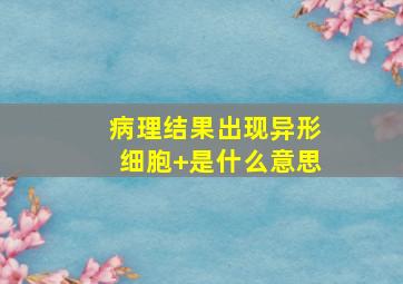 病理结果出现异形细胞+是什么意思