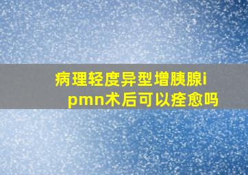 病理轻度异型增胰腺ipmn术后可以痊愈吗