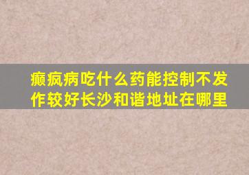 癫疯病吃什么药能控制不发作较好长沙和谐地址在哪里