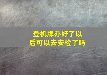 登机牌办好了以后可以去安检了吗