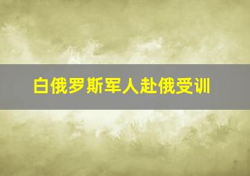 白俄罗斯军人赴俄受训