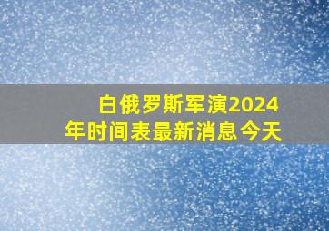 白俄罗斯军演2024年时间表最新消息今天