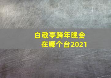 白敬亭跨年晚会在哪个台2021