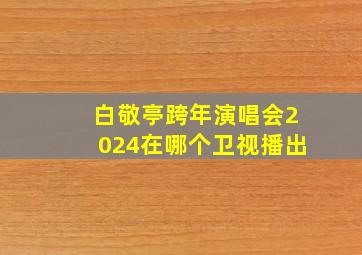 白敬亭跨年演唱会2024在哪个卫视播出