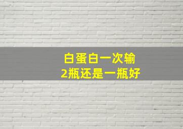 白蛋白一次输2瓶还是一瓶好