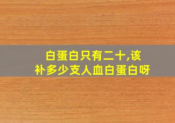 白蛋白只有二十,该补多少支人血白蛋白呀