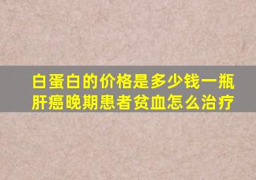 白蛋白的价格是多少钱一瓶肝癌晚期患者贫血怎么治疗