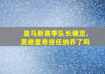 皇马新赛季队长确定,莫德里奇接任纳乔了吗