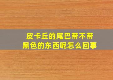 皮卡丘的尾巴带不带黑色的东西呢怎么回事