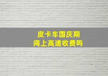 皮卡车国庆期间上高速收费吗