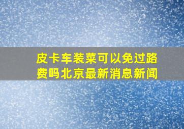 皮卡车装菜可以免过路费吗北京最新消息新闻