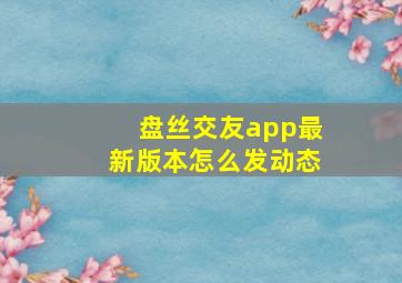 盘丝交友app最新版本怎么发动态