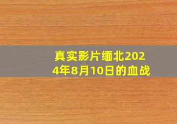 真实影片缅北2024年8月10日的血战