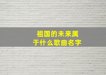 祖国的未来属于什么歌曲名字