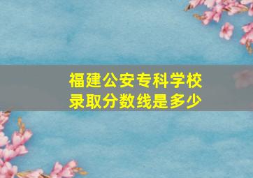 福建公安专科学校录取分数线是多少