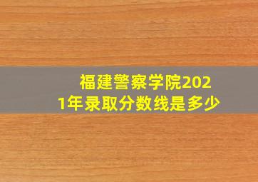 福建警察学院2021年录取分数线是多少