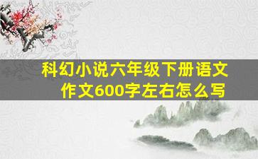 科幻小说六年级下册语文作文600字左右怎么写