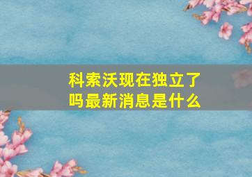 科索沃现在独立了吗最新消息是什么