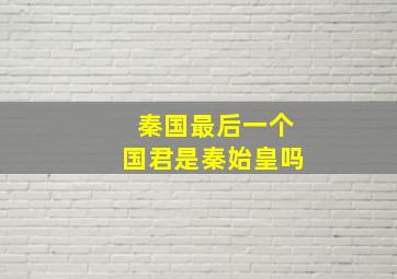 秦国最后一个国君是秦始皇吗