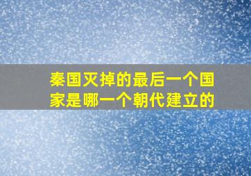 秦国灭掉的最后一个国家是哪一个朝代建立的