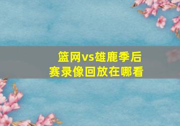 篮网vs雄鹿季后赛录像回放在哪看