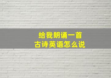 给我朗诵一首古诗英语怎么说